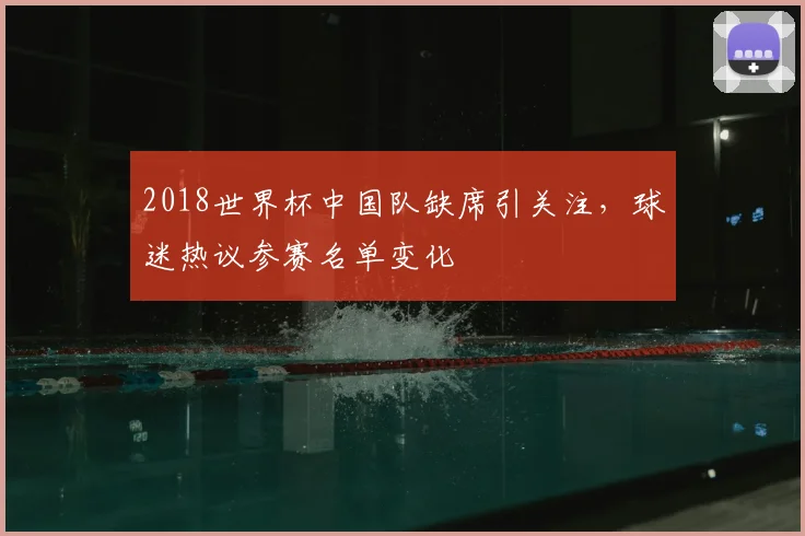 2018世界杯中国队缺席引关注,球迷热议参赛名单变化