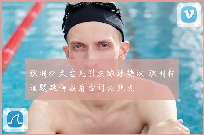 欧洲杯天台见引发球迷热议 欧洲杯话题延伸成看台讨论焦点