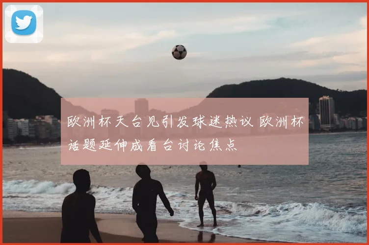 欧洲杯天台见引发球迷热议 欧洲杯话题延伸成看台讨论焦点