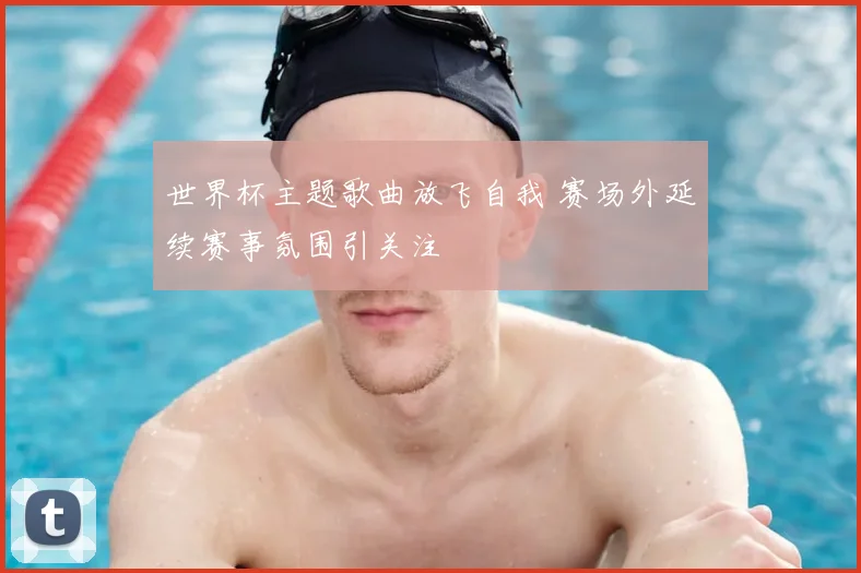 世界杯主题歌曲放飞自我 赛场外延续赛事氛围引关注