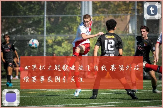 世界杯主题歌曲放飞自我 赛场外延续赛事氛围引关注