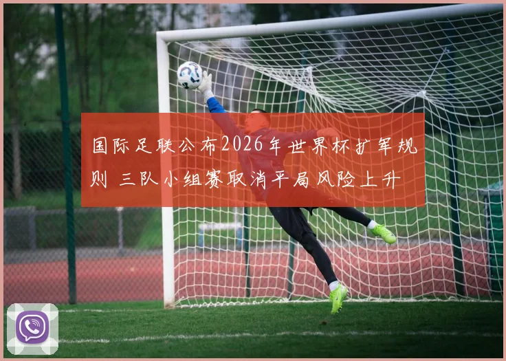 国际足联公布2026年世界杯扩军规则 三队小组赛取消平局风险上升