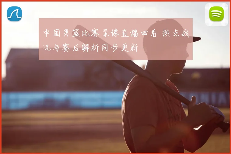 中国男篮比赛录像直播回看 热点战况与赛后解析同步更新