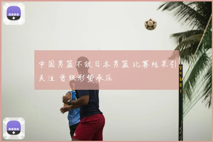 中国男篮不敌日本男篮 比赛结果引关注 晋级形势承压