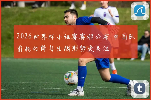 2026世界杯小组赛赛程公布 中国队首轮对阵与出线形势受关注