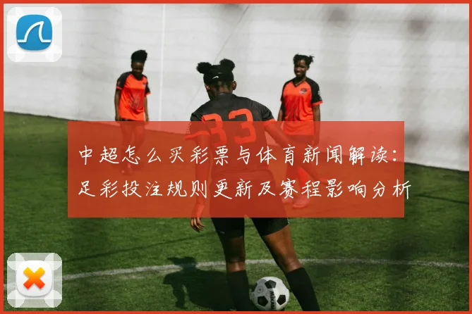 中超怎么买彩票与体育新闻解读:足彩投注规则更新及赛程影响分析