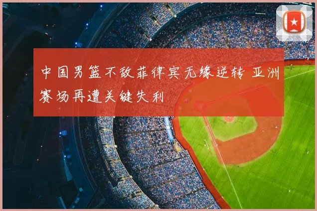 中国男篮不敌菲律宾无缘逆转 亚洲赛场再遭关键失利