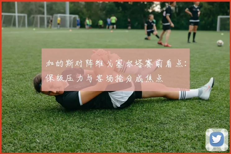 加的斯对阵维戈塞尔塔赛前看点：保级压力与客场抢分成焦点