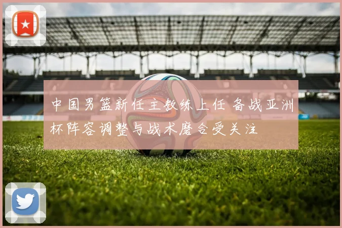 中国男篮新任主教练上任 备战亚洲杯阵容调整与战术磨合受关注