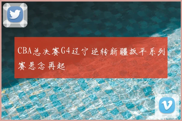 CBA总决赛G4辽宁逆转新疆扳平系列赛悬念再起