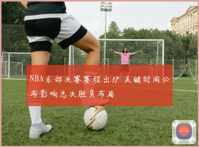 NBA东部决赛赛程出炉 关键时间公布影响总决胜负布局
