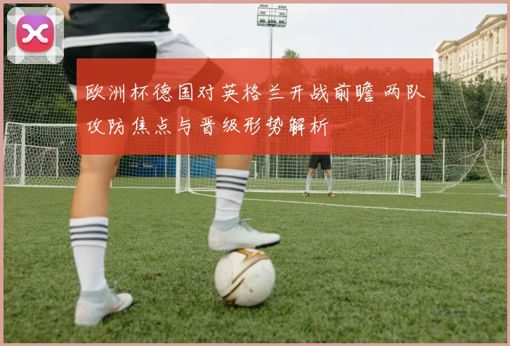 欧洲杯德国对英格兰开战前瞻 两队攻防焦点与晋级形势解析