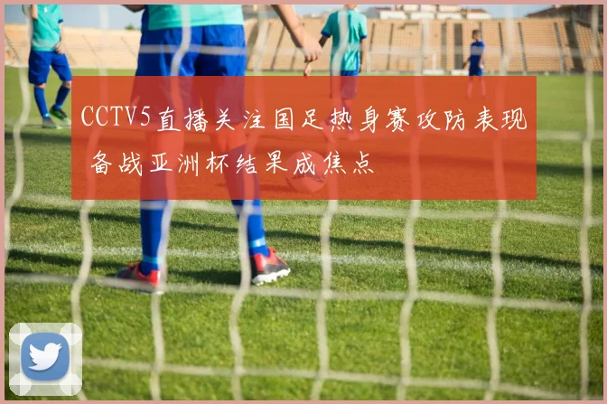 CCTV5直播关注国足热身赛攻防表现 备战亚洲杯结果成焦点