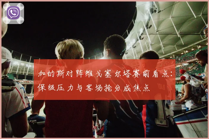 加的斯对阵维戈塞尔塔赛前看点：保级压力与客场抢分成焦点